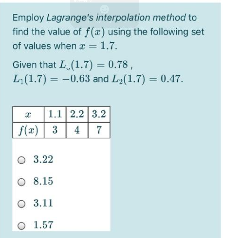 Employ Lagrange's interpolation method to
find the value of f(x) using the following set
of values when x =
1.7.
Given that L.(1.7) = 0.78,
L(1.7) = -0.63 and L2(1.7) = 0.47.
%3D
1.1 2.2 3.2
f(x)| 3
4
7
O 3.22
O 8.15
O 3.11
O 1.57
