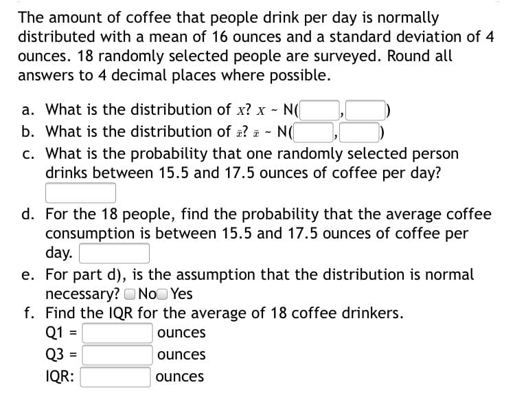 d. For the 18 people, find the probability that the average coffee
consumption is between 15.5 and 17.5 ounces of coffee per
day.
e. For part d), is the assumption that the distribution is normal
necessary? ONOO Yes
f. Find the IQR for the average of 18 coffee drinkers.
Q1 =|
Q3 =
ounces
ounces
IQR:
ounces
