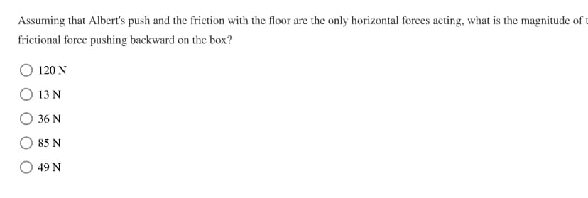 Assuming that Albert's push and the friction with the floor are the only horizontal forces acting, what is the magnitude of t
frictional force pushing backward on the box?
120 N
13 N
36 N
85 N
49 N
