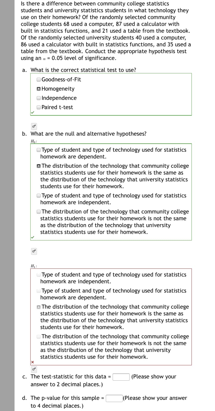 Is there a difference between community college statistics
students and university statistics students in what technology they
use on their homework? Of the randomly selected community
college students 68 used a computer, 87 used a calculator with
built in statistics functions, and 21 used a table from the textbook.
Of the randomly selected university students 40 used a computer,
86 used a calculator with built in statistics functions, and 35 used a
table from the textbook. Conduct the appropriate hypothesis test
using an a = 0.05 level of significance.
a. What is the correct statistical test to use?
O Goodness-of-Fit
O Homogeneity
O Independence
O Paired t-test
b. What are the null and alternative hypotheses?
Họ:
O Type of student and type of technology used for statistics
homework are dependent.
O The distribution of the technology that community college
statistics students use for their homework is the same as
the distribution of the technology that university statistics
students use for their homework.
O Type of student and type of technology used for statistics
homework are independent.
O The distribution of the technology that community college
statistics students use for their homework is not the same
as the distribution of the technology that university
statistics students use for their homework.
H :
Type of student and type of technology used for statistics
homework are independent.
Type of student and type of technology used for statistics
homework are dependent.
O The distribution of the technology that community college
statistics students use for their homework is the same as
the distribution of the technology that university statistics
students use for their homework.
The distribution of the technology that community college
statistics students use for their homework is not the same
as the distribution of the technology that university
statistics students use for their homework.
c. The test-statistic for this data =
(Please show your
answer to 2 decimal places.)
d. The p-value for this sample
to 4 decimal places.)
(Please show your answer
