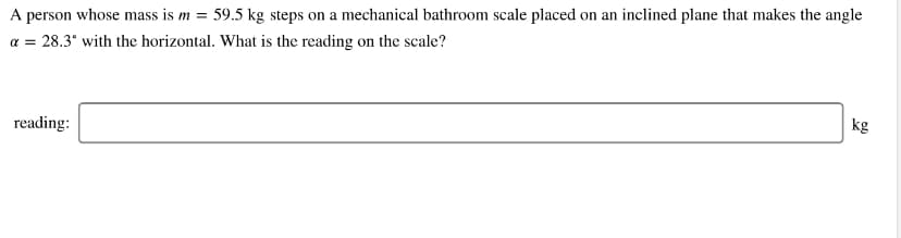A person whose mass is m = 59.5 kg steps on a mechanical bathroom scale placed on an inclined plane that makes the angle
a = 28.3° with the horizontal. What is the reading on the scale?
kg
reading:
