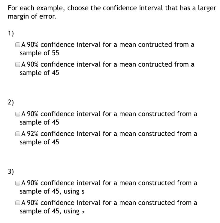 For each example, choose the confidence interval that has a larger
margin of error.
1)
OA 90% confidence interval for a mean contructed from a
sample of 55
OA 90% confidence interval for a mean contructed from a
sample of 45
2)
OA 90% confidence interval for a mean constructed from a
sample of 45
OA 92% confidence interval for a mean constructed from a
sample of 45
3)
OA 90% confidence interval for a mean constructed from a
sample of 45, using s
OA 90% confidence interval for a mean constructed from a
sample of 45, using o
