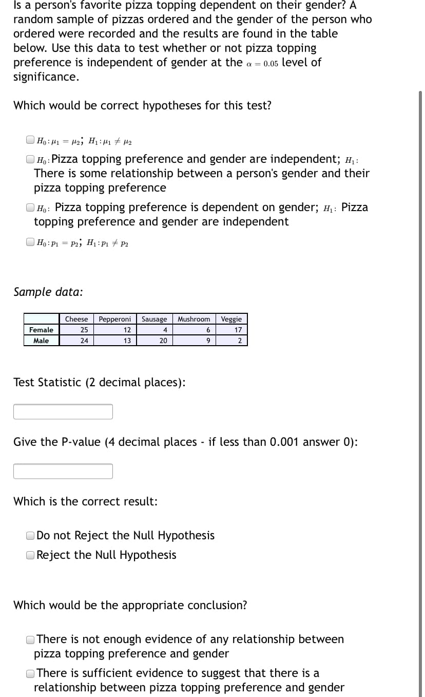 Is a person's favorite pizza topping dependent on their gender? A
random sample of pizzas ordered and the gender of the person who
ordered were recorded and the results are found in the table
below. Use this data to test whether or not pizza topping
preference is independent of gender at the a = 0.05 level of
significance.
Which would be correct hypotheses for this test?
Ho: 41 = H2; H1 : µ1 # µ2
|Ho: Pizza topping preference and gender are independent; H, :
There is some relationship between a person's gender and their
pizza topping preference
O Họ: Pizza topping preference is dependent on gender; H,: Pizza
topping preference and gender are independent
O Ho : P1 = P2; H1:P1 # P2
Sample data:
Cheese
Pepperoni
Sausage
Mushroom
Veggie
Female
25
12
4
6
17
Male
24
13
20
2
Test Statistic (2 decimal places):
Give the P-value (4 decimal places - if less than 0.001 answer 0):
Which is the correct result:
O Do not Reject the Null Hypothesis
O Reject the Null Hypothesis
Which would be the appropriate conclusion?
O There is not enough evidence of any relationship between
pizza topping preference and gender
O There is sufficient evidence to suggest that there is a
relationship between pizza topping preference and gender
