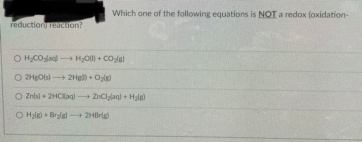 Which one of the following equations is NOT a redox (oxidation-
reduction) reaction?
O H2CO,(aq) - H;O(1) + CO,(g)
O 2HGO(s)
> 2Hg(l) + O2(g)
O Zn(s) + 21HCI(aq) ZnCl2(aq) + H(g)
O H2lg) + Bry(g)→ 2HB1(g)
