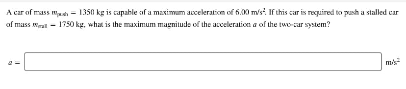 A car of mass mpush = 1350 kg is capable of a maximum acceleration of 6.00 m/s². If this car is required to push a stalled car
of mass mstall = 1750 kg, what is the maximum magnitude of the acceleration a of the two-car system?
a =
m/s?
