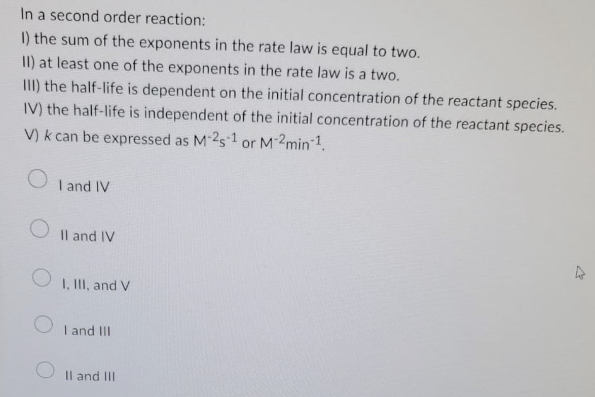In a second order reaction:
1) the sum of the exponents in the rate law is equal to two.
II) at least one of the exponents in the rate law is a two.
III) the half-life is dependent on the initial concentration of the reactant species.
IV) the half-life is independent of the initial concentration of the reactant species.
V) k can be expressed as M-25-1 or M-2min-¹.
O
I and IV
II and IV
I, III, and V
I and III
II and III
27