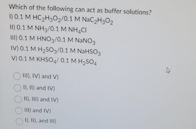 Which of the following can act as buffer solutions?
1) 0.1 M HC₂H302/0.1 M NaC₂H302
II) 0.1 M NH3/0.1 M NH4Cl
III) 0.1 M HNO3/0.1 M NaNO3
IV) 0.1 M H₂SO3/0.1 M NaHSO3
V) 0.1 M KHSO4/ 0.1 M H₂SO4
III), IV) and V)
I), II) and IV)
II), III) and IV)
III) and IV)
I), II), and III)