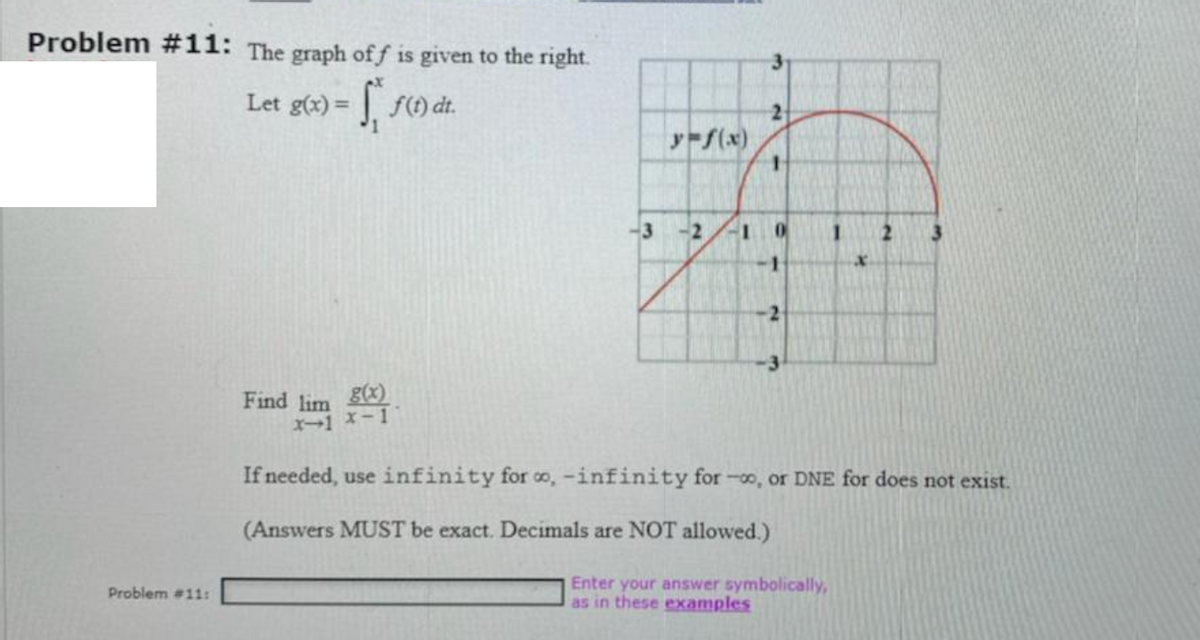 Problem #11: The graph off is given to the right.
Let g(x) = f(t) dt.
2
y-f(x)
2.
Find lim )
X1 x-1
If needed, use infinity for co, -infinity for -o, or DNE for does not exist.
(Answers MUST be exact. Decimals are NOT allowed.)
Enter your answer symbolically,
as in these examples
Problem #11:
31
