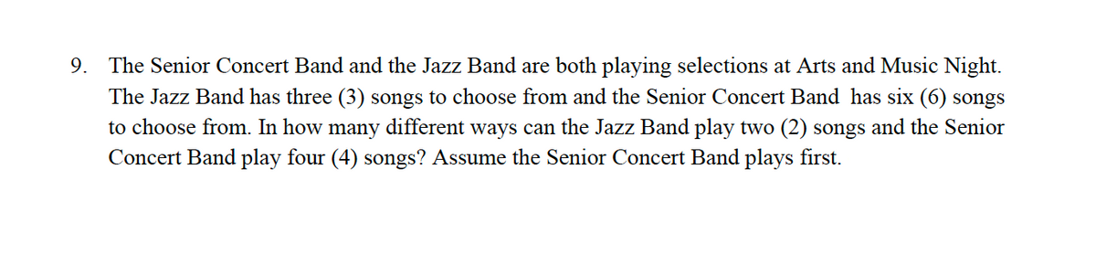 9. The Senior Concert Band and the Jazz Band are both playing selections at Arts and Music Night.
The Jazz Band has three (3) songs to choose from and the Senior Concert Band has six (6) songs
to choose from. In how many different ways can the Jazz Band play two (2) songs and the Senior
Concert Band play four (4) songs? Assume the Senior Concert Band plays first.