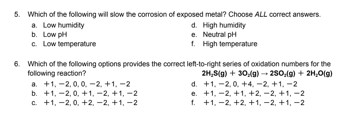 5. Which of the following will slow the corrosion of exposed metal? Choose ALL correct answers.
a. Low humidity
b. Low pH
c. Low temperature
d. High humidity
e. Neutral pH
f. High temperature
6. Which of the following options provides the correct left-to-right series of oxidation numbers for the
following reaction?
а. +1, —2, 0, 0, — 2, +1, —2
b. +1, -2, 0, +1, –2, +1, –2
с. +1, —2, 0, +2, —2, +1, —2
2H,S(g) + 302(g) → 2SO2(g) + 2H,0(g)
d. +1, -2, 0, +4, –2, +1, -2
е. +1, —2, +1, +2, —2, +1, —2
+1, -2, +2, +1, –2, +1, –2
f.
