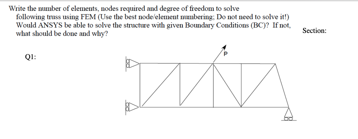 Write the number of elements, nodes required and degree of freedom to solve
following truss using FEM (Use the best node/element numbering; Do not need to solve it!)
Would ANSYS be able to solve the structure with given Boundary Conditions (BC)? If not,
what should be done and why?
Section:
Q1:
