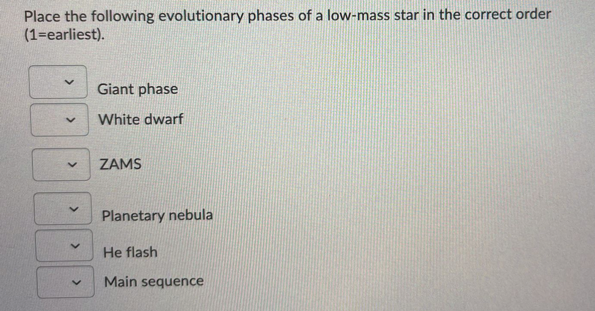 Place the following evolutionary phases of a low-mass star in the correct order
(1=earliest).
Giant phase
White dwarf
ZAMS
Planetary nebula
He flash
Main sequence
>
