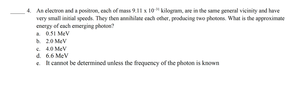 4. An electron and a positron, each of mass 9.11 x 10-³¹ kilogram, are in the same general vicinity and have
very small initial speeds. They then annihilate each other, producing two photons. What is the approximate
of each emerging photon?
energy
0.51 MeV
2.0 MeV
C. 4.0 MeV
d.
6.6 MeV
e.
It cannot be determined unless the frequency of the photon is known
a.
b.
