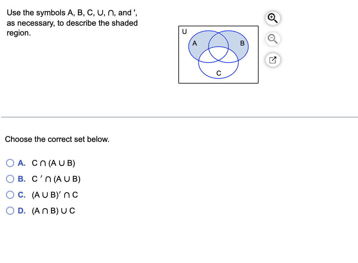 Use the symbols A, B, C, U, N, and ',
as necessary, to describe the shaded
region.
Choose the correct set below.
A. Cn (AUB)
B. C'n (AUB)
C. (AUB)' n C
D. (ANB) UC
U
A
B