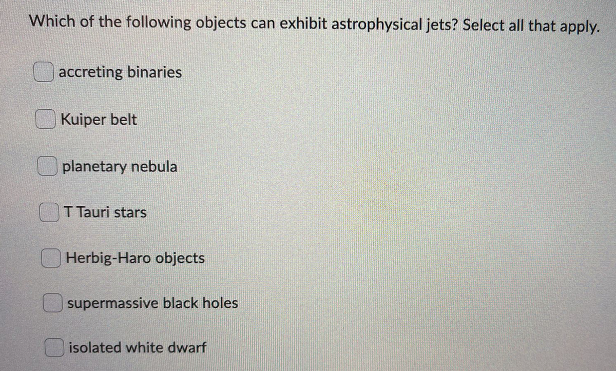 Which of the following objects can exhibit astrophysical jets? Select all that apply.
accreting binaries
Kuiper belt
planetary nebula
T Tauri stars
Herbig-Haro objects
supermassive black holes
isolated white dwarf
