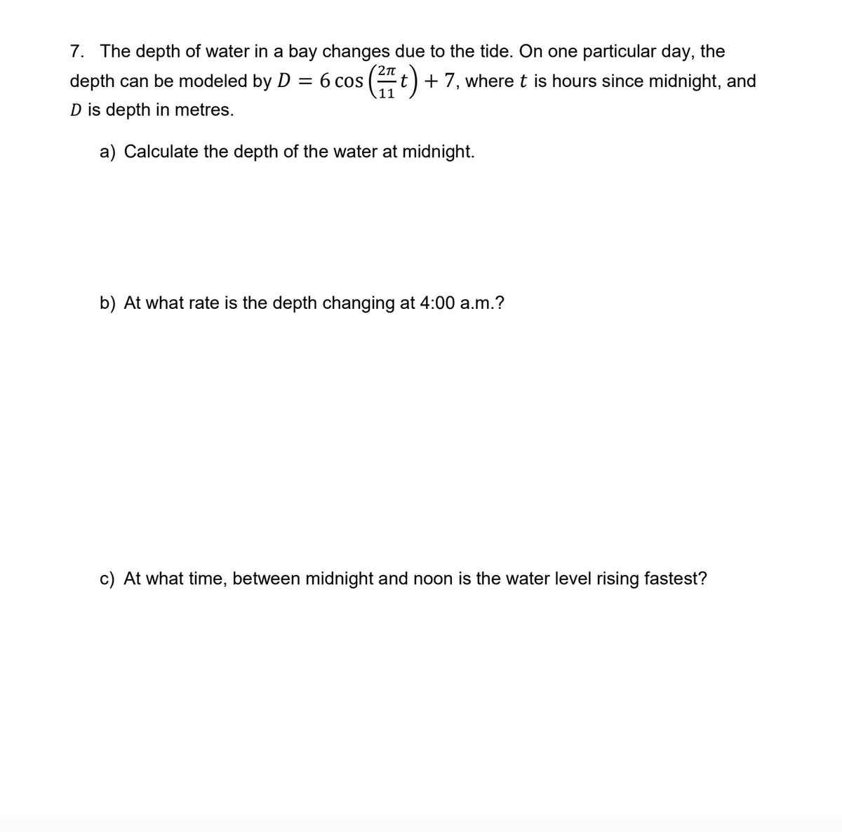 7. The depth of water in a bay changes due to the tide. On one particular day, the
depth can be modeled by D = 6 cos (t) + 7, where t is hours since midnight, and
D is depth in metres.
a) Calculate the depth of the water at midnight.
b) At what rate is the depth changing at 4:00 a.m.?
c) At what time, between midnight and noon is the water level rising fastest?
