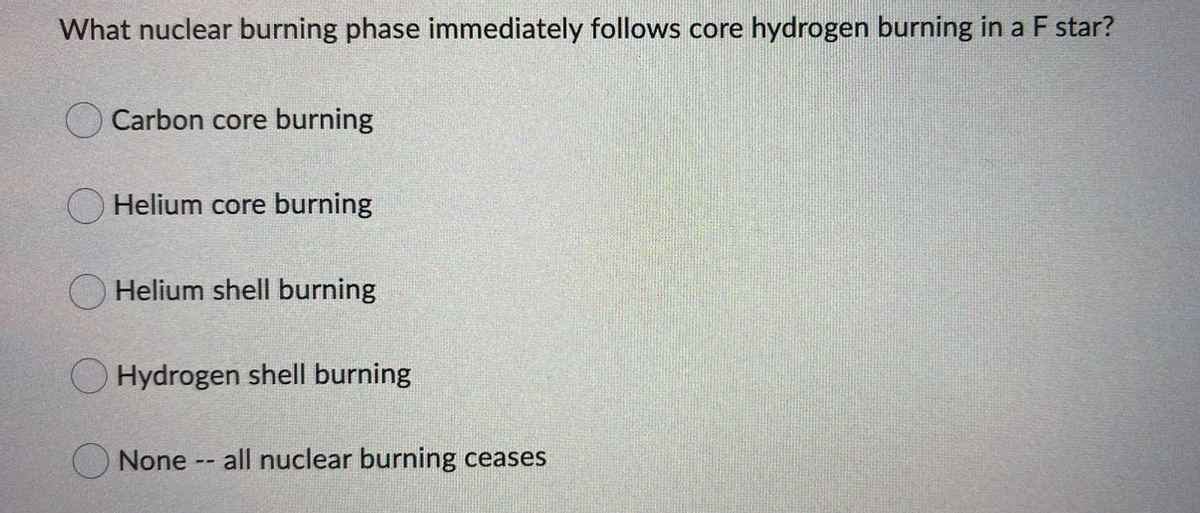 What nuclear burning phase immediately follows core hydrogen burning in a F star?
Carbon core burning
Helium core burning
Helium shell burning
Hydrogen shell burning
None
all nuclear burning ceases
--
