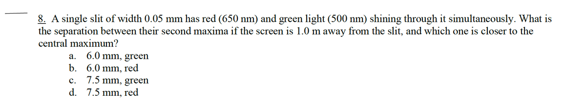 8. A single slit of width 0.05 mm has red (650 nm) and green light (500 nm) shining through it simultaneously. What is
the separation between their second maxima if the screen is 1.0 m away from the slit, and which one is closer to the
central maximum?
a.
6.0 mm, green
b. 6.0 mm, red
7.5 mm, green
red
C.
d. 7.5 mm,