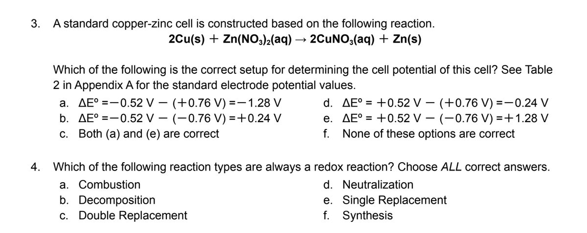 3.
A standard copper-zinc cell is constructed based on the following reaction.
2Cu(s) + Zn(N03)2(aq) → 2CuN0;(aq) + Zn(s)
Which of the following is the correct setup for determining the cell potential of this cell? See Table
2 in Appendix A for the standard electrode potential values.
a. AE° =-0.52 V – (+0.76 V) =-1.28 V
b. AE° =-0.52 V – (-0.76 V) =+0.24 V
c. Both (a) and (e) are correct
d. AE° = +0.52 V – (+0.76 V) =-0.24 V
e. AE° = +0.52 V – (-0.76 V) =+1.28 V
f. None of these options are correct
4.
Which of the following reaction types are always a redox reaction? Choose ALL correct answers.
a. Combustion
d. Neutralization
b. Decomposition
c. Double Replacement
e. Single Replacement
f. Synthesis
