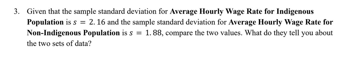 3. Given that the sample standard deviation for Average Hourly Wage Rate for Indigenous
Population is s = 2.16 and the sample standard deviation for Average Hourly Wage Rate for
Non-Indigenous Population is s = 1.88, compare the two values. What do they tell you about
the two sets of data?