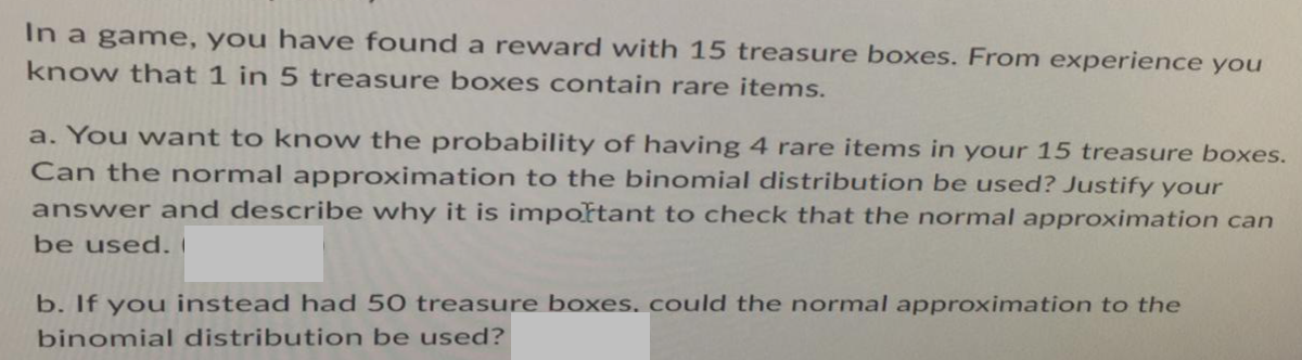 In a game, you have found a reward with 15 treasure boxes. From experience you
know that 1 in 5 treasure boxes contain rare items.
a. You want to know the probability of having 4 rare items in your 15 treasure boxes.
Can the normal approximation to the binomial distribution be used? Justify your
answer and describe why it is important to check that the normal approximation can
be used. (
b. If you instead had 50 treasure boxes, could the normal approximation to the
binomial distribution be used?