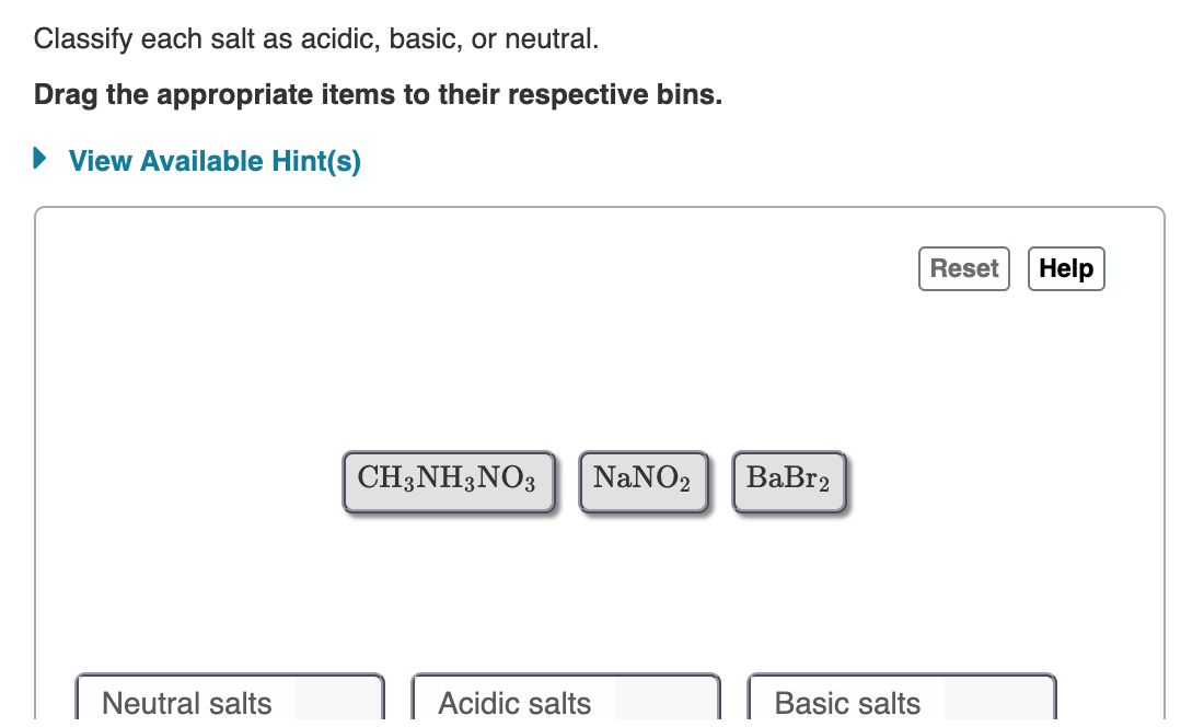 Classify each salt as acidic, basic, or neutral.
Drag the appropriate items to their respective bins.
► View Available Hint(s)
Neutral salts
CH3NH3NO3 NaNO2 BaBr2
Acidic salts
Basic salts
Reset
Help