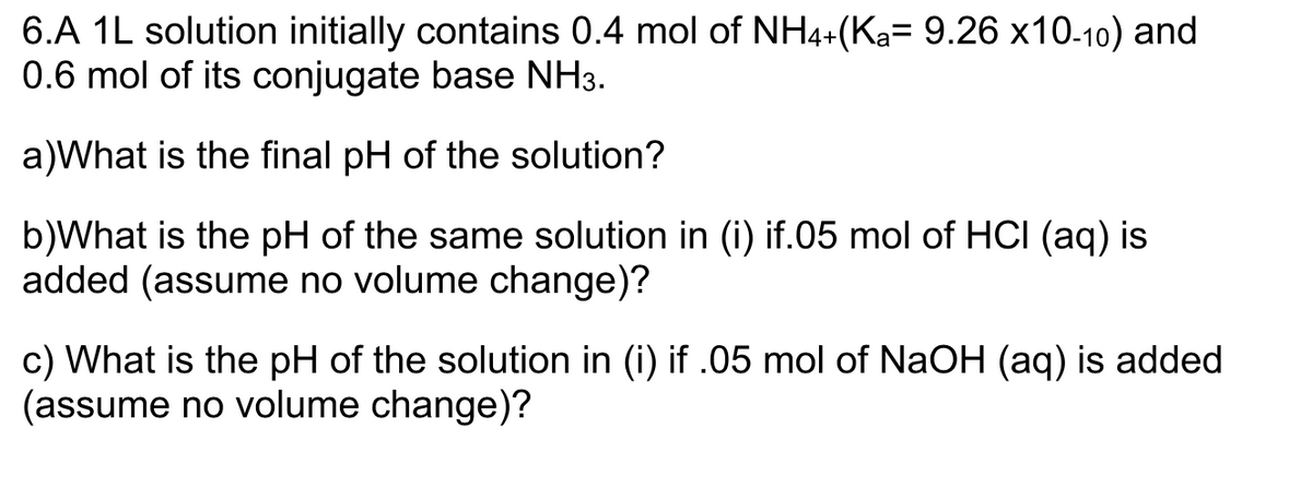 6.A 1L solution initially contains 0.4 mol of NH4+(Ka= 9.26 x10-10) and
0.6 mol of its conjugate base NH3.
a)What is the final pH of the solution?
b)What is the pH of the same solution in (i) if.05 mol of HCI (aq) is
added (assume no volume change)?
c) What is the pH of the solution in (i) if .05 mol of NaOH (aq) is added
(assume no volume change)?