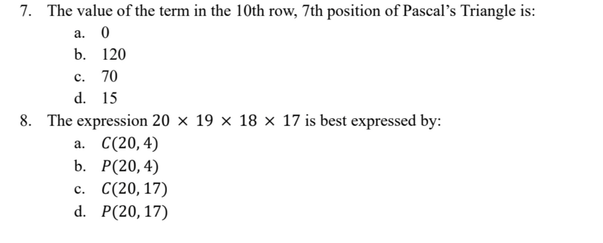 7. The value of the term in the 10th row, 7th position of Pascal's Triangle is:
a. 0
b. 120
C.
70
d. 15
8. The expression 20 x 19 x 18 x 17 is best expressed by:
a. C(20,4)
b. P(20,4)
c. C(20,17)
d. P(20, 17)