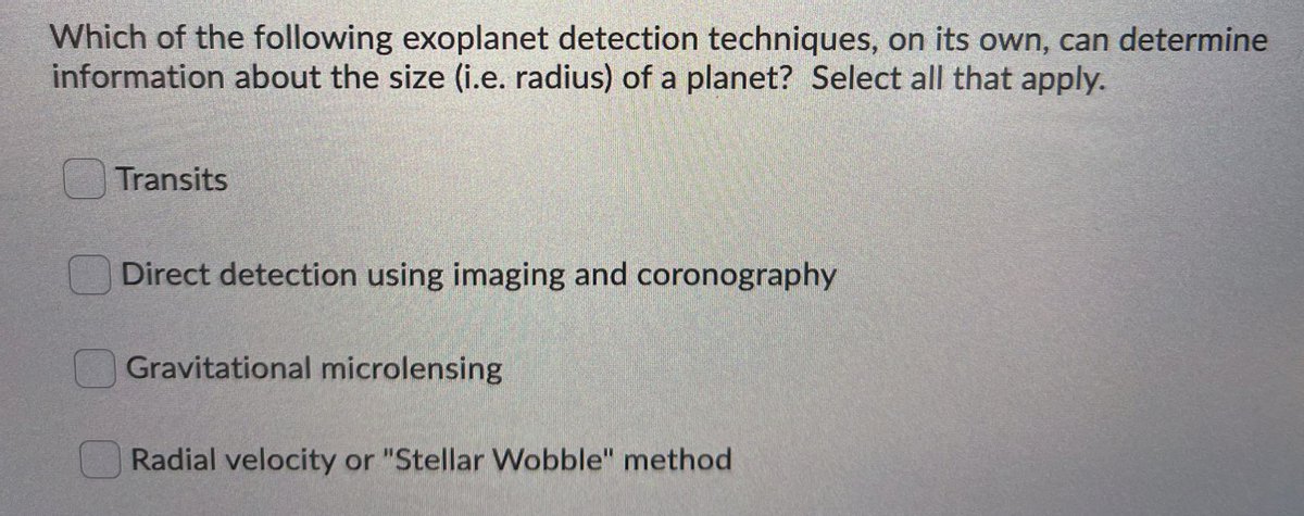 Which of the following exoplanet detection techniques, on its own, can determine
information about the size (i.e. radius) of a planet? Select all that apply.
Transits
Direct detection using imaging and coronography
Gravitational microlensing
Radial velocity or "Stellar Wobble" method
