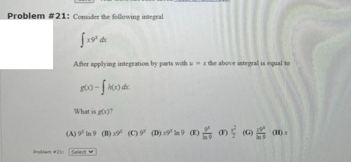 Problem #21: Consider the following integral
After applying integration by parts with u = x the above integral is equal to
g(x) - | h(x) dx.
What is g(x)?
(A) 9* In 9 (B) x9 (C) 9* (D) x9* In 9 (E) (F) (G) (H) x
Problem 21:
Select v
