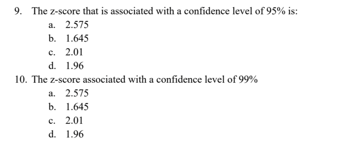 9. The z-score that is associated with a confidence level of 95% is:
a. 2.575
b. 1.645
c. 2.01
d. 1.96
10. The z-score associated with a confidence level of 99%
a. 2.575
b. 1.645
C. 2.01
d. 1.96