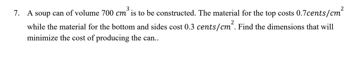 3
2
7. A soup can of volume 700 cm³ is to be constructed. The material for the top costs 0.7cents/cm²
while the material for the bottom and sides cost 0.3 cents/cm². Find the dimensions that will
minimize the cost of producing the can..