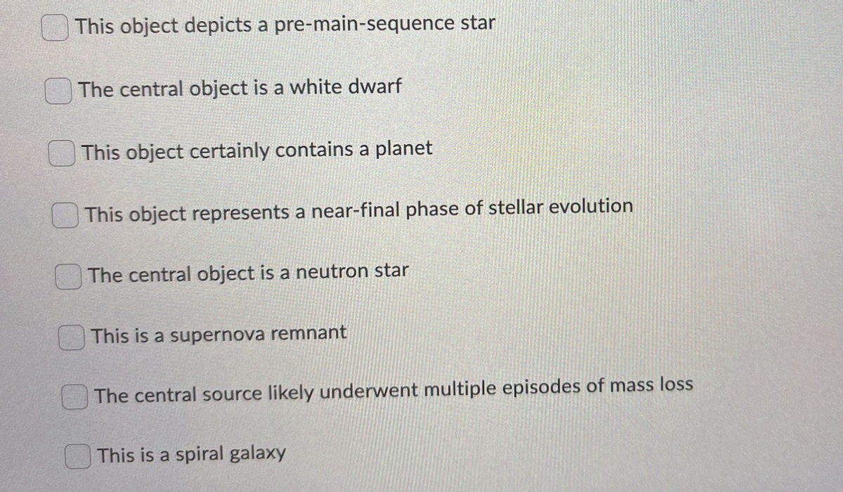 This object depicts a pre-main-sequence star
The central object is a white dwarf
This object certainly contains a planet
This object represents a near-final phase of stellar evolution
The central object is a neutron star
This is a supernova remnant
The central source likely underwent multiple episodes of mass loss
This is a spiral galaxy
