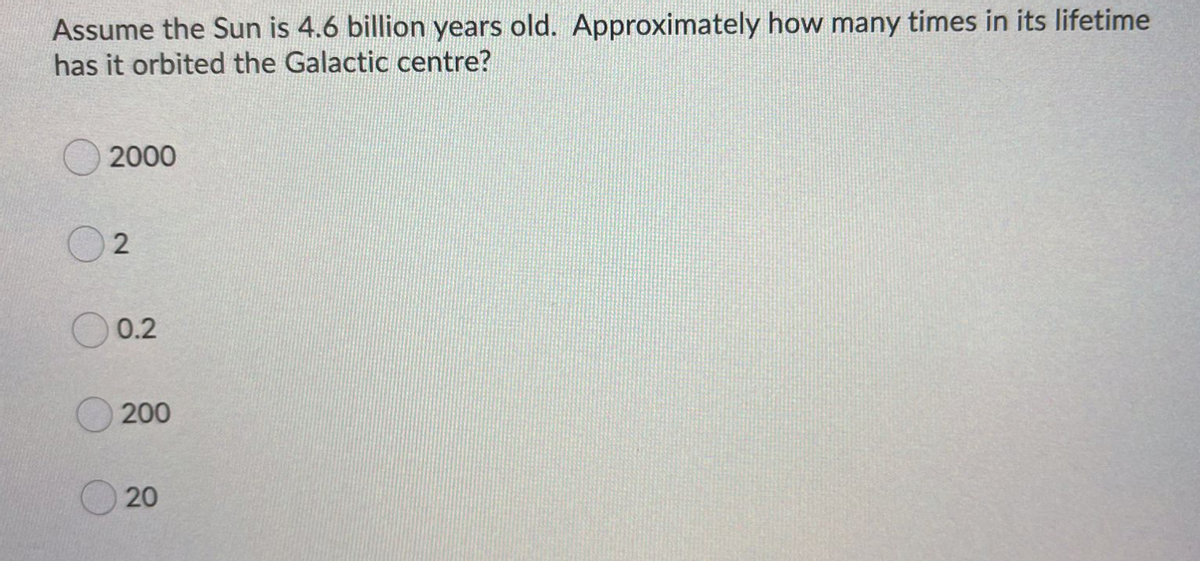 Assume the Sun is 4.6 billion years old. Approximately how many times in its lifetime
has it orbited the Galactic centre?
2000
0.2
200
20
