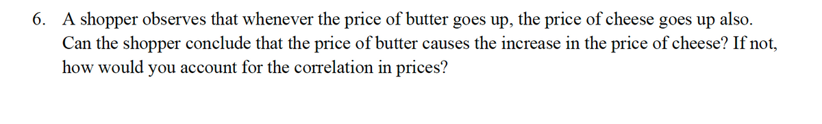 6. A shopper observes that whenever the price of butter goes up, the price of cheese goes up also.
Can the shopper conclude that the price of butter causes the increase in the price of cheese? If not,
how would you account for the correlation in prices?