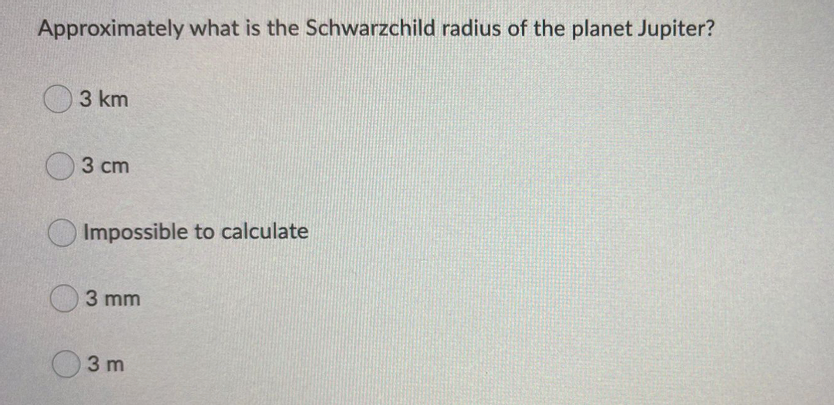Approximately what is the Schwarzchild radius of the planet Jupiter?
3 km
3 cm
Impossible to calculate
3 mm
3 m

