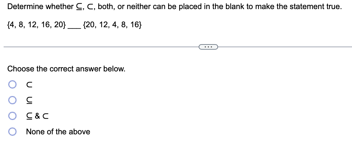 Determine whether C, C, both, or neither can be placed in the blank to make the statement true.
{4, 8, 12, 16, 20} ______ {20, 12, 4, 8, 16}
Choose the correct answer below.
с
C
C&C
None of the above