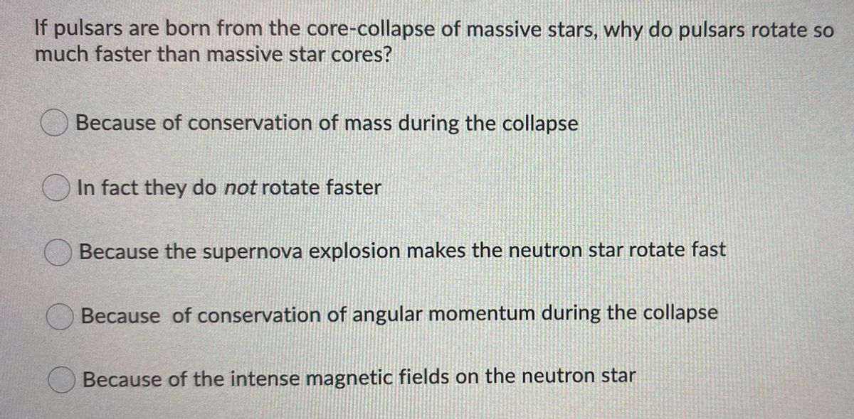 If pulsars are born from the core-collapse of massive stars, why do pulsars rotate so
much faster than massive star cores?
Because of conservation of mass during the collapse
In fact they do not rotate faster
Because the supernova explosion makes the neutron star rotate fast
Because of conservation of angular momentum during the collapse
Because of the intense magnetic fields on the neutron star
