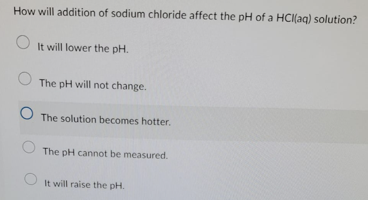 How will addition of sodium chloride affect the pH of a HCl(aq) solution?
O
It will lower the pH.
The pH will not change.
The solution becomes hotter.
The pH cannot be measured.
It will raise the pH.