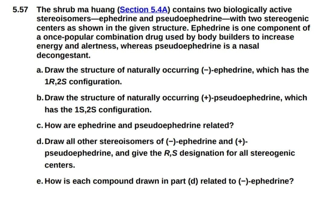 5.57 The shrub ma huang (Section 5.4A) contains two biologically active
stereoisomers-ephedrine and pseudoephedrine-with two stereogenic
centers as shown in the given structure. Ephedrine is one component of
a once-popular combination drug used by body builders to increase
energy and alertness, whereas pseudoephedrine is a nasal
decongestant.
a. Draw the structure of naturally occurring (-)-ephedrine, which has the
1R,2S configuration.
b. Draw the structure of naturally occurring (+)-pseudoephedrine, which
has the 1S,2S configuration.
c. How are ephedrine and pseudoephedrine related?
d. Draw all other stereoisomers of (-)-ephedrine and (+)-
pseudoephedrine, and give the R,S designation for all stereogenic
centers.
e. How is each compound drawn in part (d) related to (-)-ephedrine?
