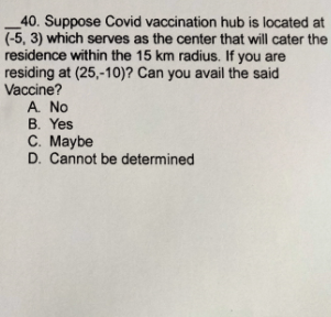 40. Suppose Covid vaccination hub is located at
(-5, 3) which serves as the center that will cater the
residence within the 15 km radius. If you are
residing at (25,-10)? Can you avail the said
Vaccine?
A. No
B. Yes
C. Maybe
D. Cannot be determined
