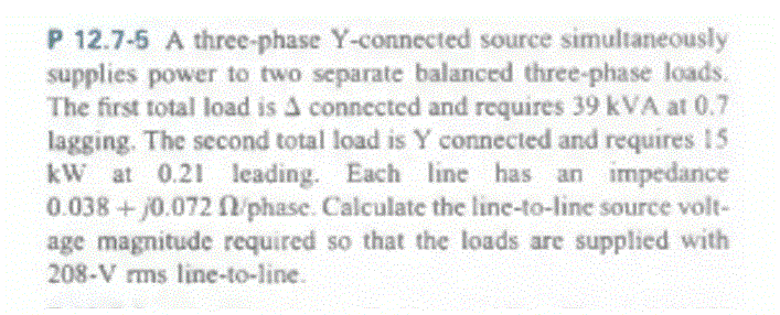 P 12.7-5 A three-phase Y-connected source simultaneously
supplies power to two separate balanced three-phase loads.
The first total load is A connected and requires 39 kVA at 0.7
lagging. The second total load is Y connected and requires 15
kW at 0.21 leading. Each line has an impedance
0.038 +/0.072 f/phase. Calculate the line-to-line source volt-
age magnitude required so that the loads are supplied with
208-V rms line-to-line.