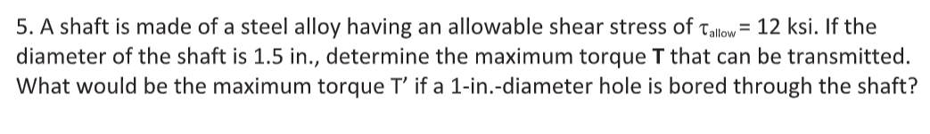 5. A shaft is made of a steel alloy having an allowable shear stress of Tallow = 12 ksi. If the
diameter of the shaft is 1.5 in., determine the maximum torque T that can be transmitted.
What would be the maximum torque T' if a 1-in.-diameter hole is bored through the shaft?