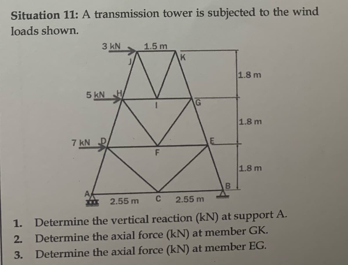 Situation 11: A transmission tower is subjected to the wind
loads shown.
1.
2.
3.
5 kN
7 kN
3 kN
THEE
1.5 m
F
K
51
B
1.8 m
1.8 m
1.8 m
2.55 m
C 2.55 m
Determine the vertical reaction (kN) at support A.
Determine the axial force (kN) at member GK.
Determine the axial force (kN) at member EG.