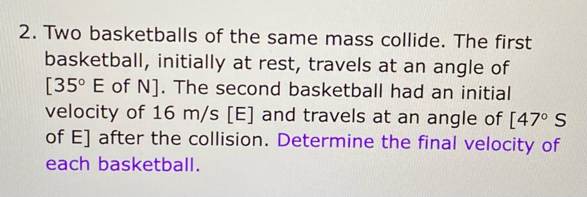 2. Two basketballs of the same mass collide. The first
basketball, initially at rest, travels at an angle of
[35° E of N]. The second basketball had an initial
velocity of 16 m/s [E] and travels at an angle of [47° S
of E] after the collision. Determine the final velocity of
each basketball.
