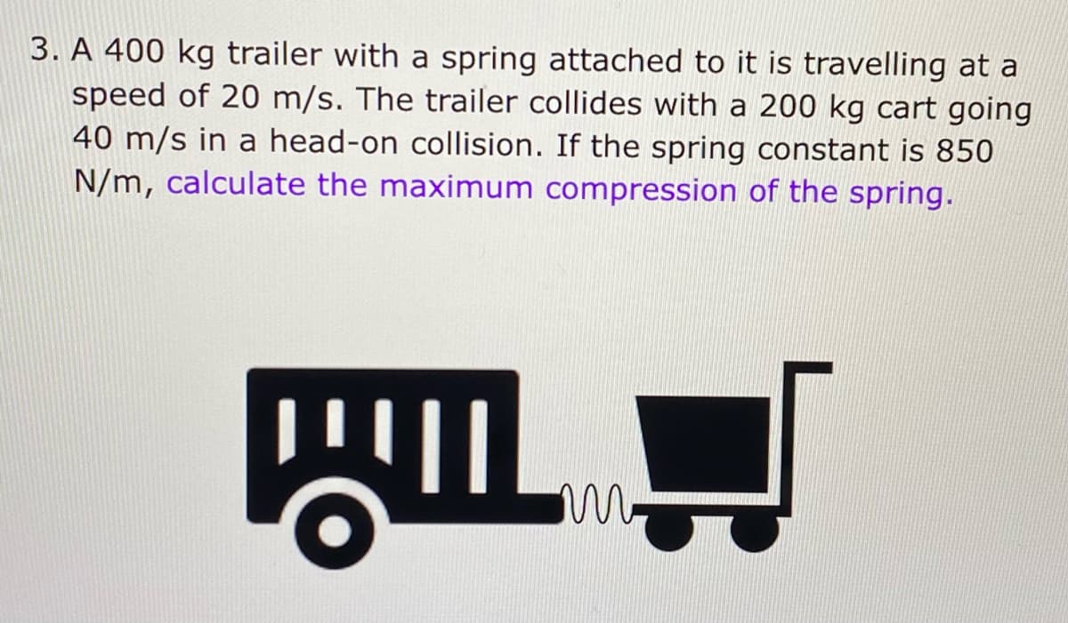 3. A 400 kg trailer with a spring attached to it is travelling at a
speed of 20 m/s. The trailer collides with a 200 kg cart going
40 m/s in a head-on collision. If the spring constant is 850
N/m, calculate the maximum compression of the spring.
