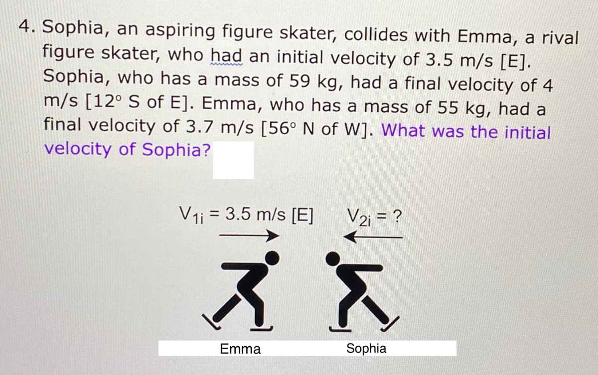 4. Sophia, an aspiring figure skater, collides with Emma, a rival
figure skater, who had an initial velocity of 3.5 m/s [E].
Sophia, who has a mass of 59 kg, had a final velocity of 4
m/s [12° S of E]. Emma, who has a mass of 55 kg, had a
final velocity of 3.7 m/s [56° N of W]. What was the initial
velocity of Sophia?
V1i = 3.5 m/s [E]
V2i = ?
ズス
Emma
Sophia
