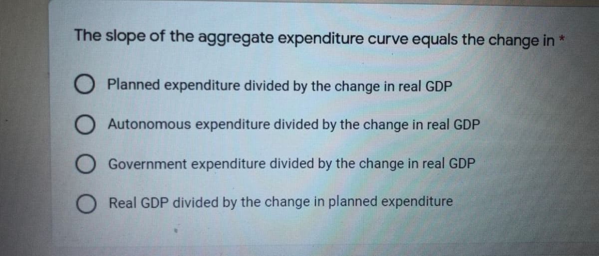 The slope of the aggregate expenditure curve equals the change in
O Planned expenditure divided by the change in real GDP
O Autonomous expenditure divided by the change in real GDP
Government expenditure divided by the change in real GDP
Real GDP divided by the change in planned expenditure

