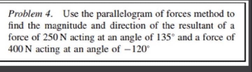 Problem 4. Use the parallelogram of forces method to
find the magnitude and direction of the resultant of a
force of 250 N acting at an angle of 135° and a force of
400 N acting at an angle of -120°
