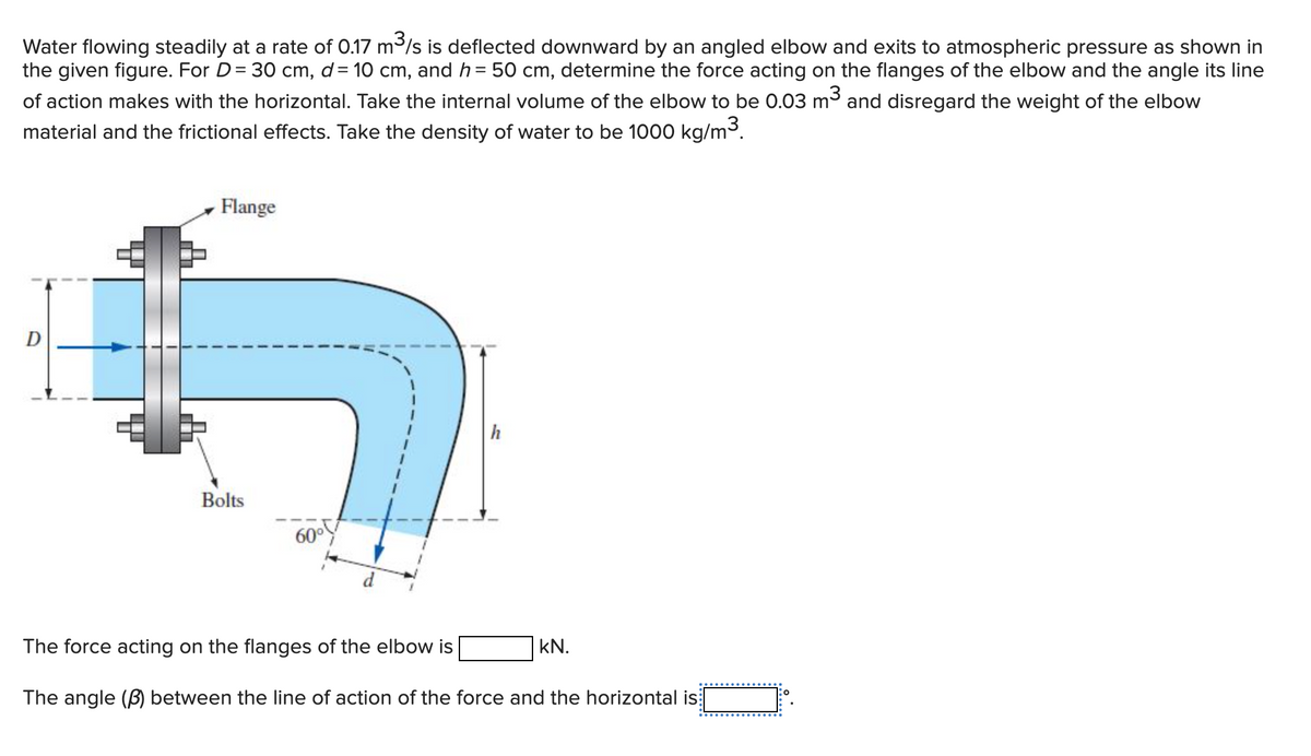 Water flowing steadily at a rate of 0.17 m/s is deflected downward by an angled elbow and exits to atmospheric pressure as shown in
the given figure. For D= 30 cm, d= 10 cm, and h = 50 cm, determine the force acting on the flanges of the elbow and the angle its line
of action makes with the horizontal. Take the internal volume of the elbow to be 0.03 m3 and disregard the weight of the elbow
material and the frictional effects. Take the density of water to be 1000 kg/m3.
Flange
D
h
Bolts
60°
d
The force acting on the flanges of the elbow is
kN.
The angle (B) between the line of action of the force and the horizontal is
